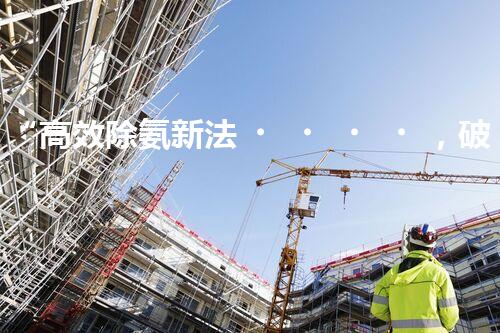 “高效除氨新法，破解氨氮廢水超標難題”
